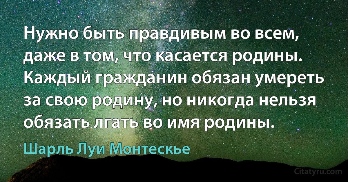 Нужно быть правдивым во всем, даже в том, что касается родины. Каждый гражданин обязан умереть за свою родину, но никогда нельзя обязать лгать во имя родины. (Шарль Луи Монтескье)