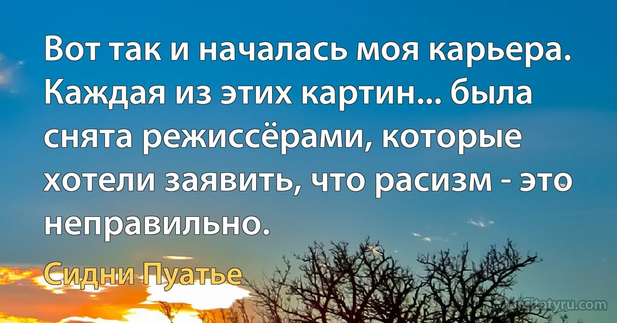 Вот так и началась моя карьера. Каждая из этих картин... была снята режиссёрами, которые хотели заявить, что расизм - это неправильно. (Сидни Пуатье)