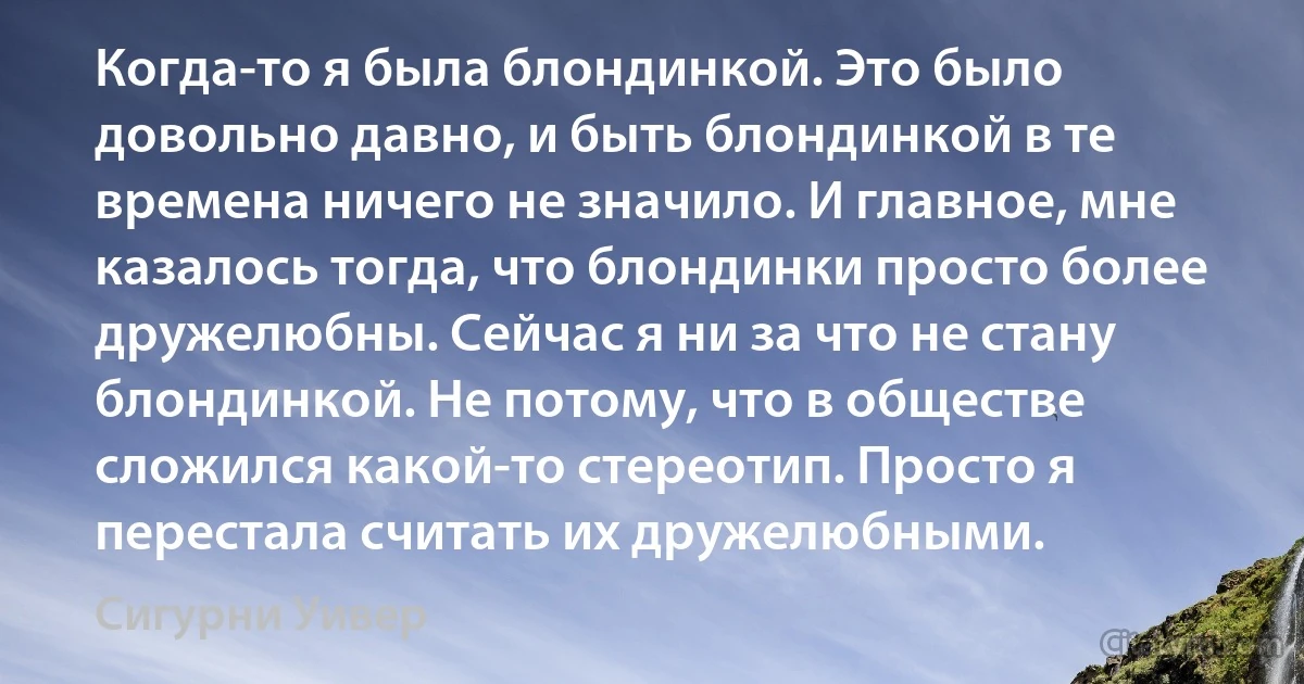 Когда-то я была блондинкой. Это было довольно давно, и быть блондинкой в те времена ничего не значило. И главное, мне казалось тогда, что блондинки просто более дружелюбны. Сейчас я ни за что не стану блондинкой. Не потому, что в обществе сложился какой-то стереотип. Просто я перестала считать их дружелюбными. (Сигурни Уивер)