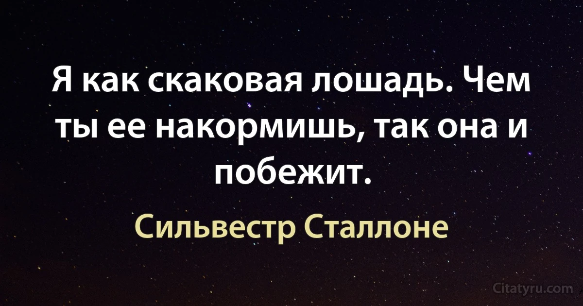 Я как скаковая лошадь. Чем ты ее накормишь, так она и побежит. (Сильвестр Сталлоне)