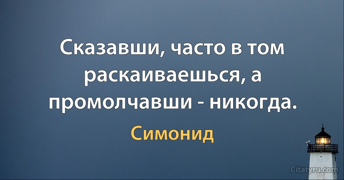 Сказавши, часто в том раскаиваешься, а промолчавши - никогда. (Симонид)