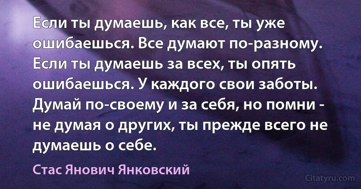 Если ты думаешь, как все, ты уже ошибаешься. Все думают по-разному. Если ты думаешь за всех, ты опять ошибаешься. У каждого свои заботы. Думай по-своему и за себя, но помни - не думая о других, ты прежде всего не думаешь о себе. (Стас Янович Янковский)