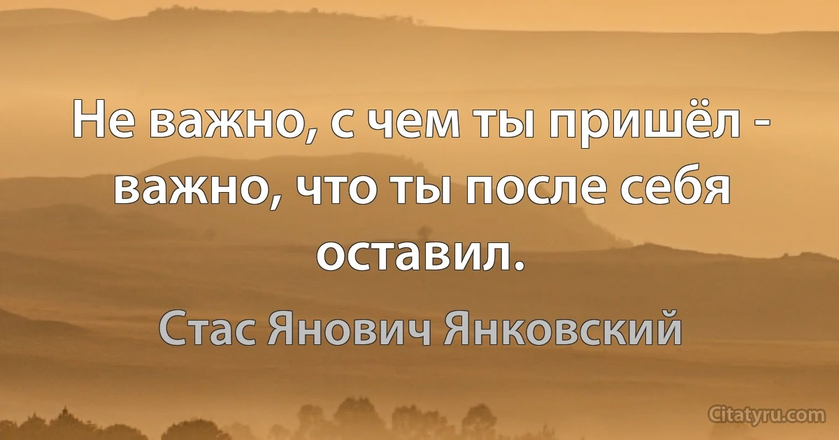 Не важно, с чем ты пришёл - важно, что ты после себя оставил. (Стас Янович Янковский)