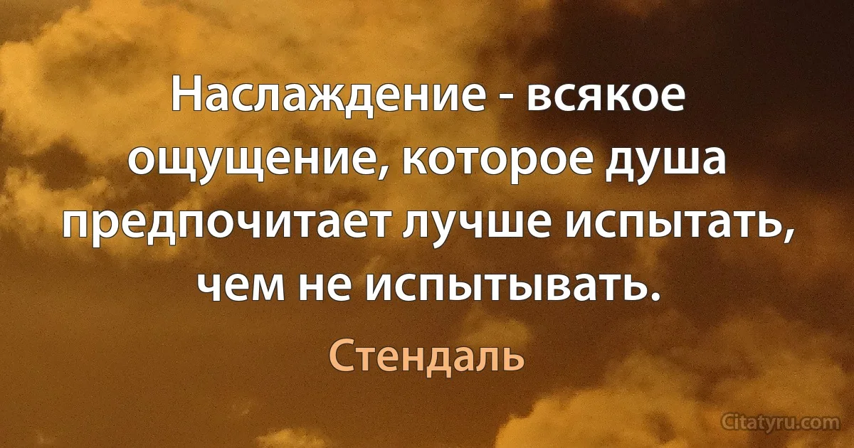 Наслаждение - всякое ощущение, которое душа предпочитает лучше испытать, чем не испытывать. (Стендаль)