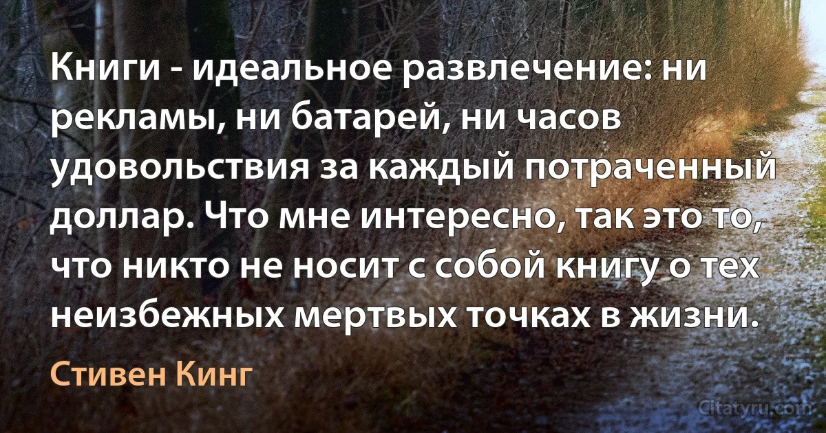 Книги - идеальное развлечение: ни рекламы, ни батарей, ни часов удовольствия за каждый потраченный доллар. Что мне интересно, так это то, что никто не носит с собой книгу о тех неизбежных мертвых точках в жизни. (Стивен Кинг)