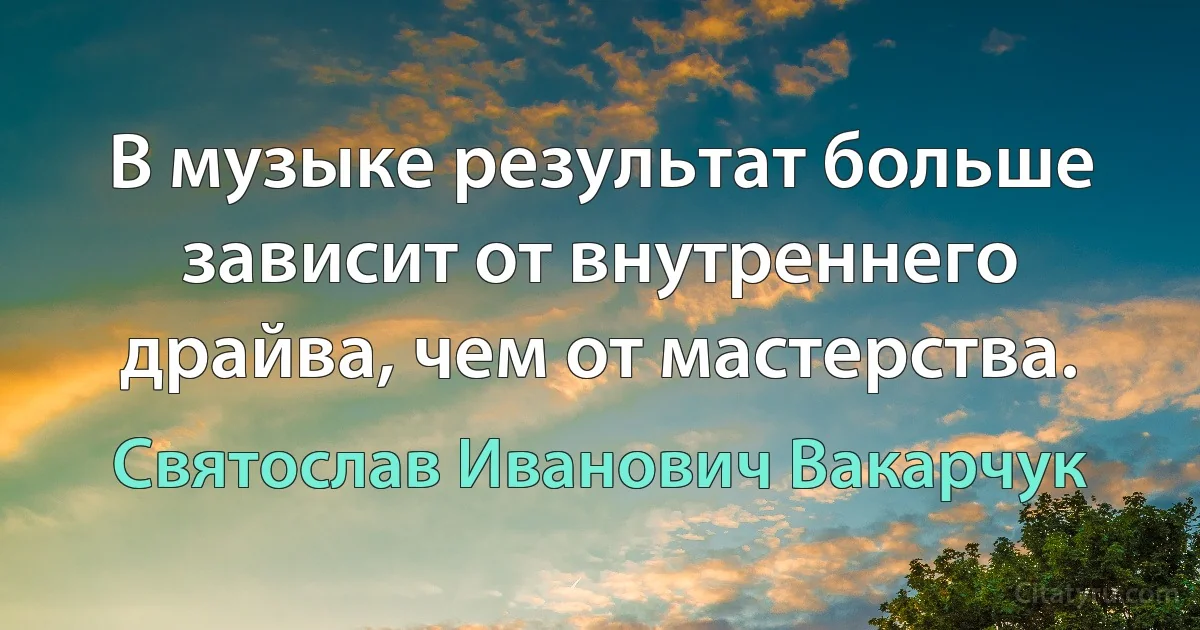 В музыке результат больше зависит от внутреннего драйва, чем от мастерства. (Святослав Иванович Вакарчук)