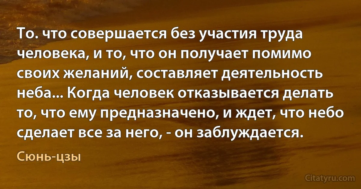 То. что совершается без участия труда человека, и то, что он получает помимо своих желаний, составляет деятельность неба... Когда человек отказывается делать то, что ему предназначено, и ждет, что небо сделает все за него, - он заблуждается. (Сюнь-цзы)