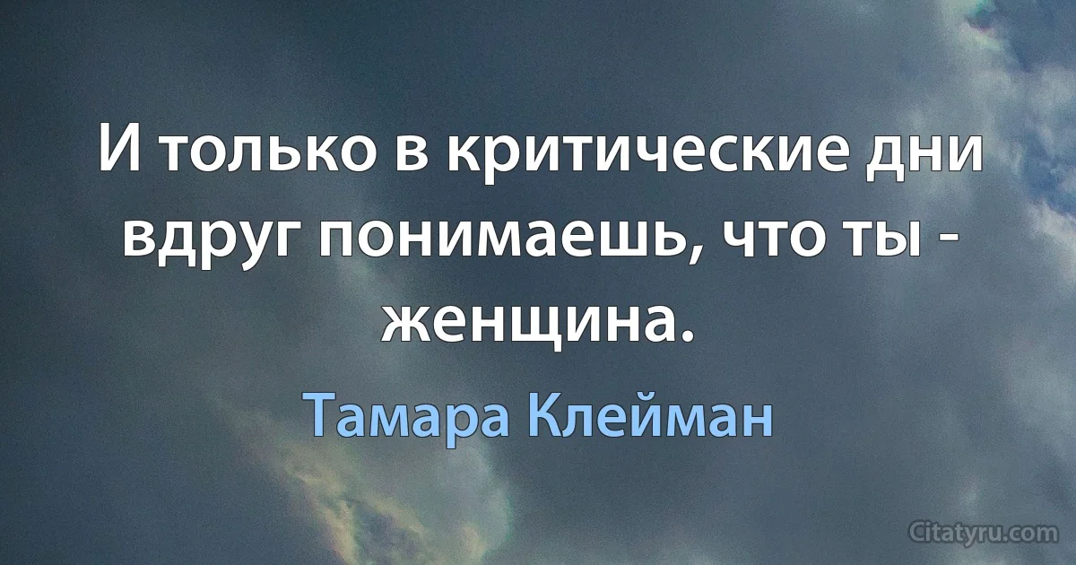 И только в критические дни вдруг понимаешь, что ты - женщина. (Тамара Клейман)