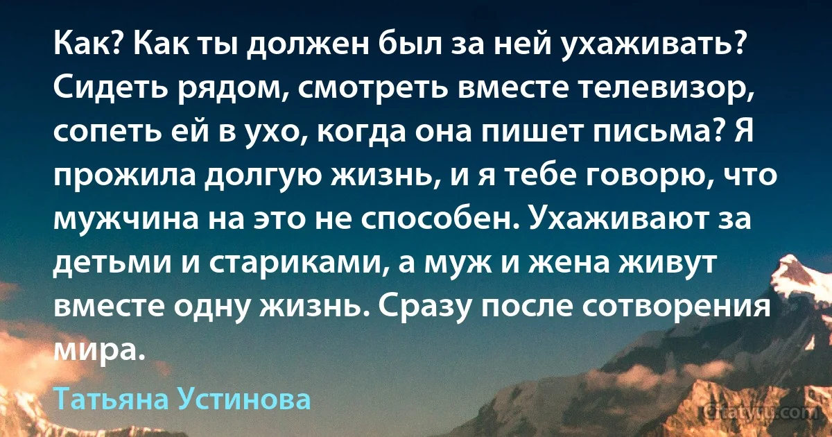 Как? Как ты должен был за ней ухаживать? Сидеть рядом, смотреть вместе телевизор, сопеть ей в ухо, когда она пишет письма? Я прожила долгую жизнь, и я тебе говорю, что мужчина на это не способен. Ухаживают за детьми и стариками, а муж и жена живут вместе одну жизнь. Сразу после сотворения мира. (Татьяна Устинова)