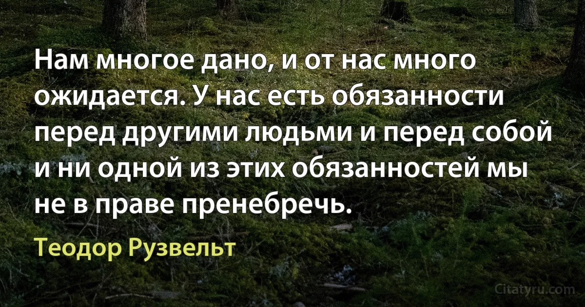 Нам многое дано, и от нас много ожидается. У нас есть обязанности перед другими людьми и перед собой и ни одной из этих обязанностей мы не в праве пренебречь. (Теодор Рузвельт)