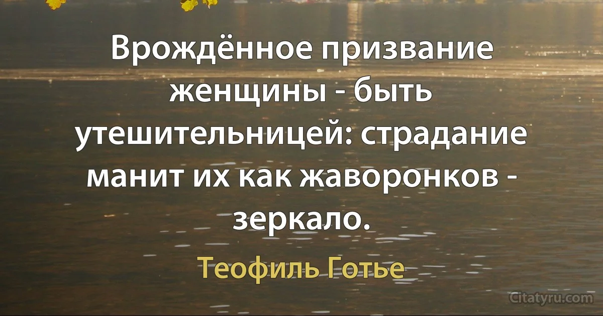 Врождённое призвание женщины - быть утешительницей: страдание манит их как жаворонков - зеркало. (Теофиль Готье)