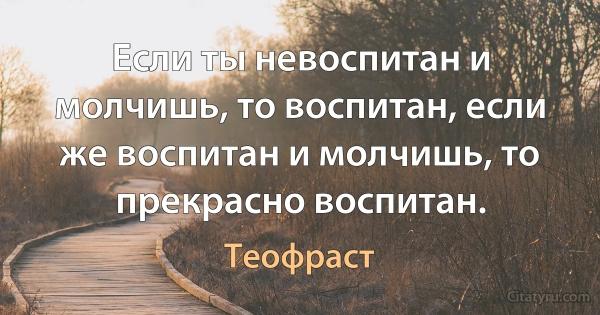 Если ты невоспитан и молчишь, то воспитан, если же воспитан и молчишь, то прекрасно воспитан. (Теофраст)