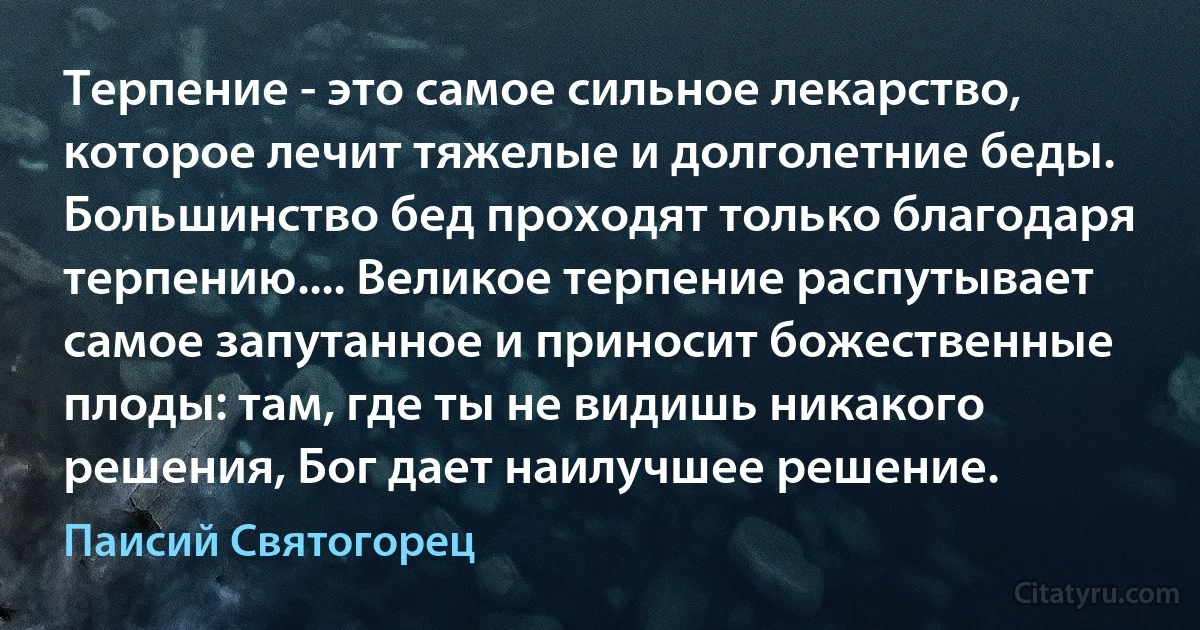 Терпение - это самое сильное лекарство, которое лечит тяжелые и долголетние беды. Большинство бед проходят только благодаря терпению.... Великое терпение распутывает самое запутанное и приносит божественные плоды: там, где ты не видишь никакого решения, Бог дает наилучшее решение. (Паисий Святогорец)
