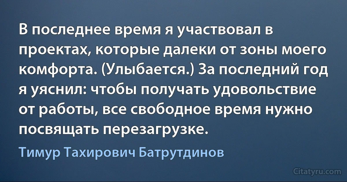 В последнее время я участвовал в проектах, которые далеки от зоны моего комфорта. (Улыбается.) За последний год я уяснил: чтобы получать удовольствие от работы, все свободное время нужно посвящать перезагрузке. (Тимур Тахирович Батрутдинов)