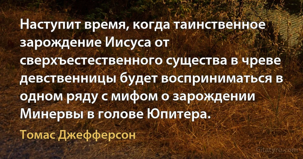 Наступит время, когда таинственное зарождение Иисуса от сверхъестественного существа в чреве девственницы будет восприниматься в одном ряду с мифом о зарождении Минервы в голове Юпитера. (Томас Джефферсон)