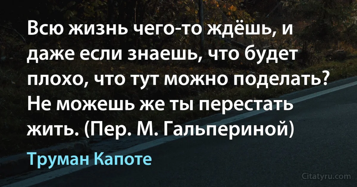 Всю жизнь чего-то ждёшь, и даже если знаешь, что будет плохо, что тут можно поделать? Не можешь же ты перестать жить. (Пер. М. Гальпериной) (Труман Капоте)