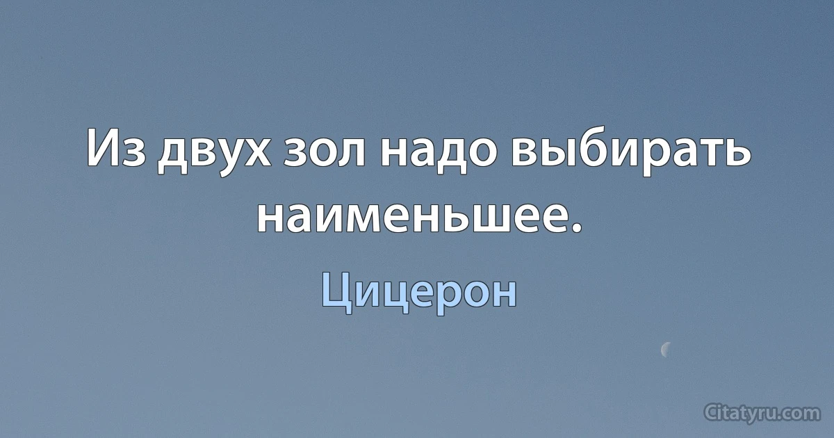 Из двух зол надо выбирать наименьшее. (Цицерон)