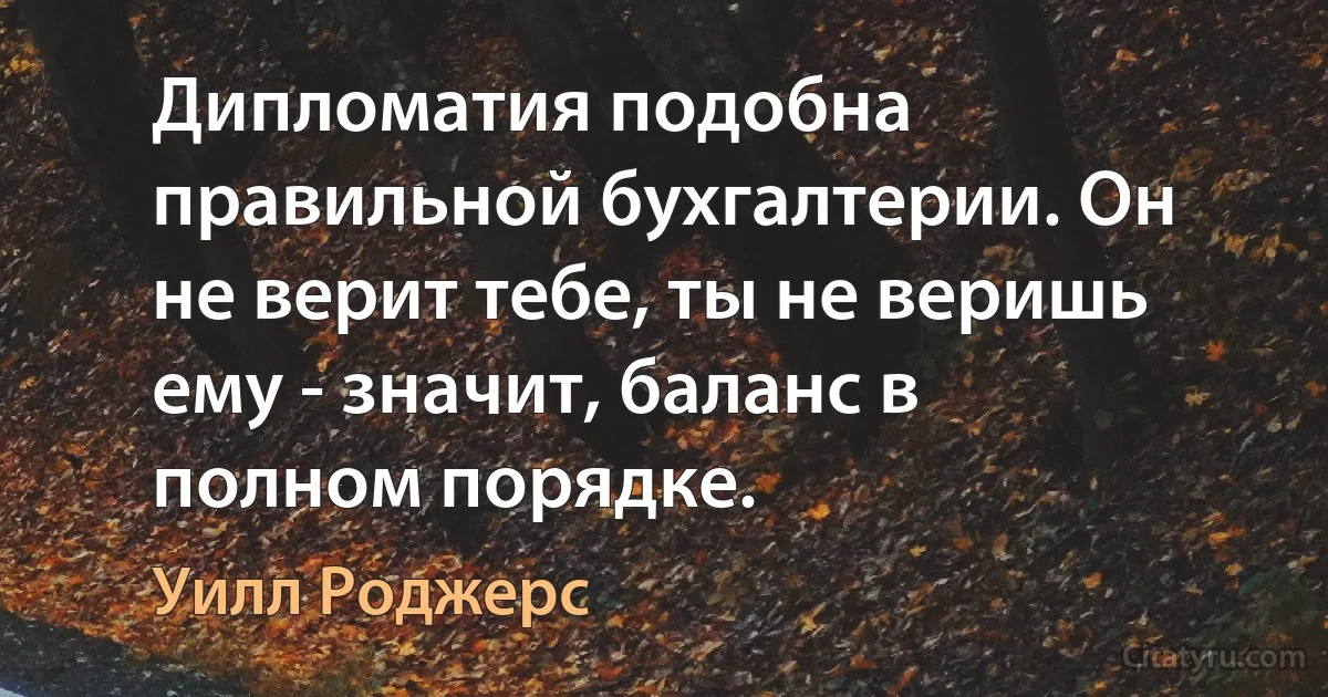 Дипломатия подобна правильной бухгалтерии. Он не верит тебе, ты не веришь ему - значит, баланс в полном порядке. (Уилл Роджерс)