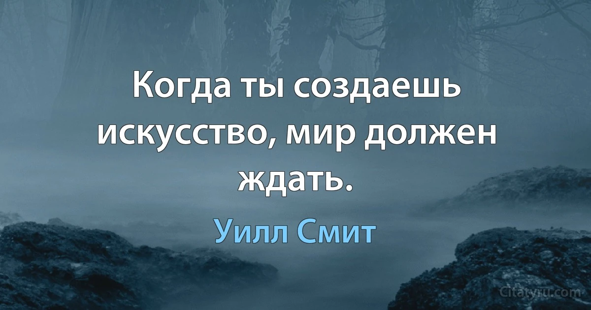 Когда ты создаешь искусство, мир должен ждать. (Уилл Смит)