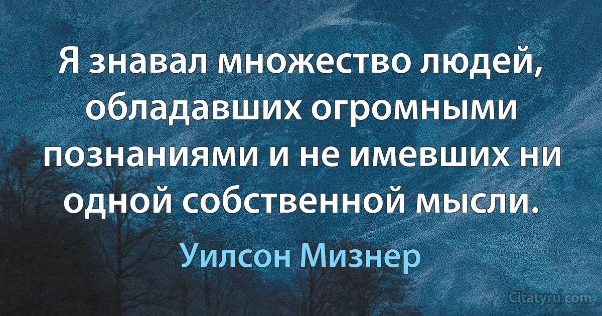 Я знавал множество людей, обладавших огромными познаниями и не имевших ни одной собственной мысли. (Уилсон Мизнер)