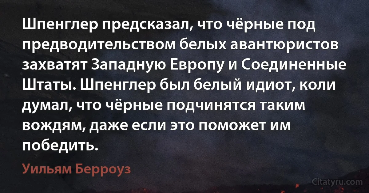 Шпенглер предсказал, что чёрные под предводительством белых авантюристов захватят Западную Европу и Соединенные Штаты. Шпенглер был белый идиот, коли думал, что чёрные подчинятся таким вождям, даже если это поможет им победить. (Уильям Берроуз)