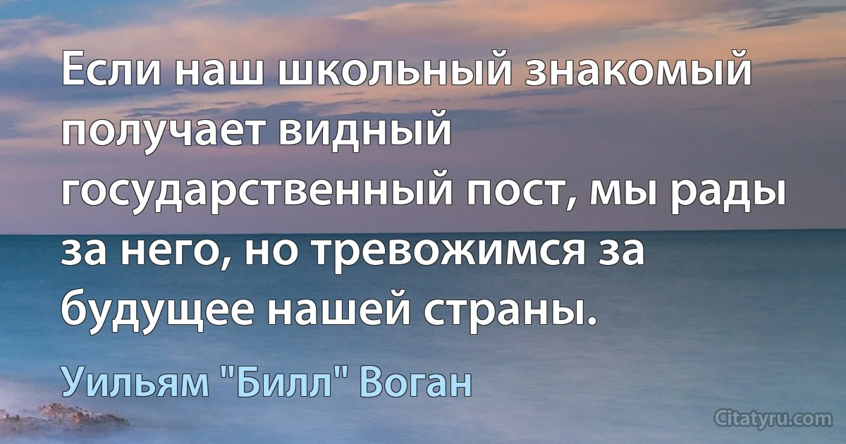 Если наш школьный знакомый получает видный государственный пост, мы рады за него, но тревожимся за будущее нашей страны. (Уильям "Билл" Воган)