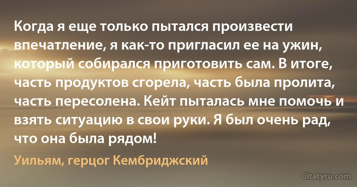 Когда я еще только пытался произвести впечатление, я как-то пригласил ее на ужин, который собирался приготовить сам. В итоге, часть продуктов сгорела, чаcть была пролита, часть пересолена. Кейт пыталась мне помочь и взять ситуацию в свои руки. Я был очень рад, что она была рядом! (Уильям, герцог Кембриджский)