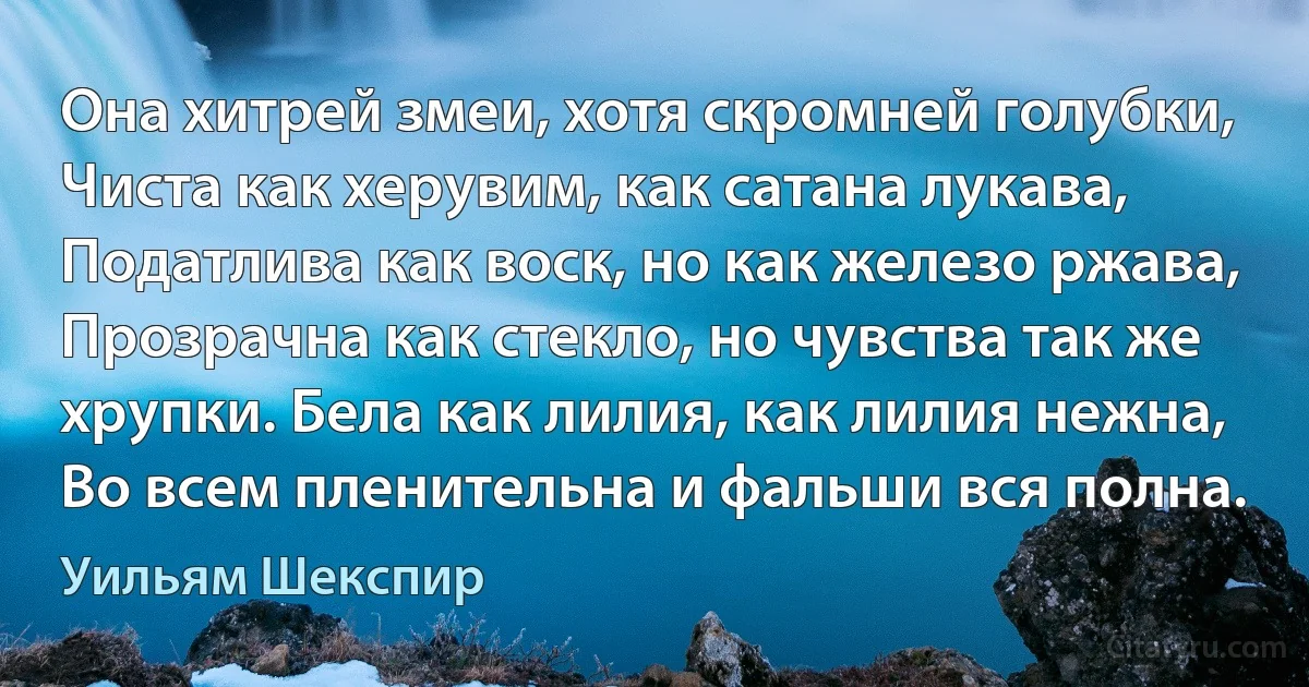 Она хитрей змеи, хотя скромней голубки, Чиста как херувим, как сатана лукава, Податлива как воск, но как железо ржава, Прозрачна как стекло, но чувства так же хрупки. Бела как лилия, как лилия нежна, Во всем пленительна и фальши вся полна. (Уильям Шекспир)