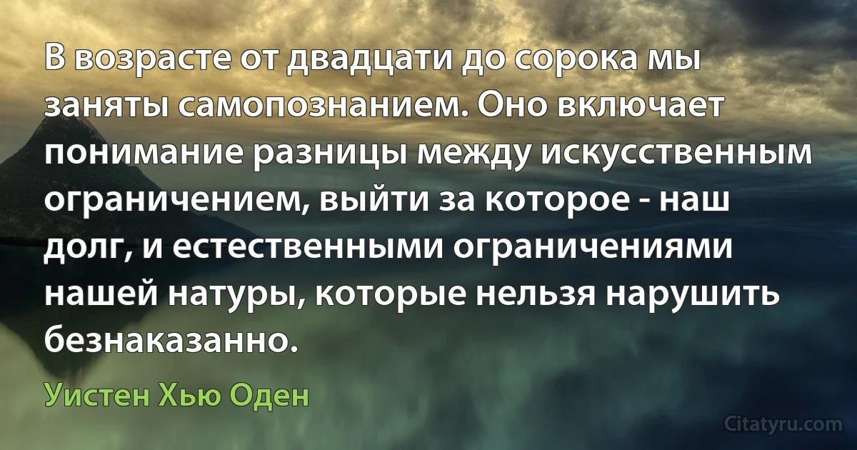 В возрасте от двадцати до сорока мы заняты самопознанием. Оно включает понимание разницы между искусственным ограничением, выйти за которое - наш долг, и естественными ограничениями нашей натуры, которые нельзя нарушить безнаказанно. (Уистен Хью Оден)