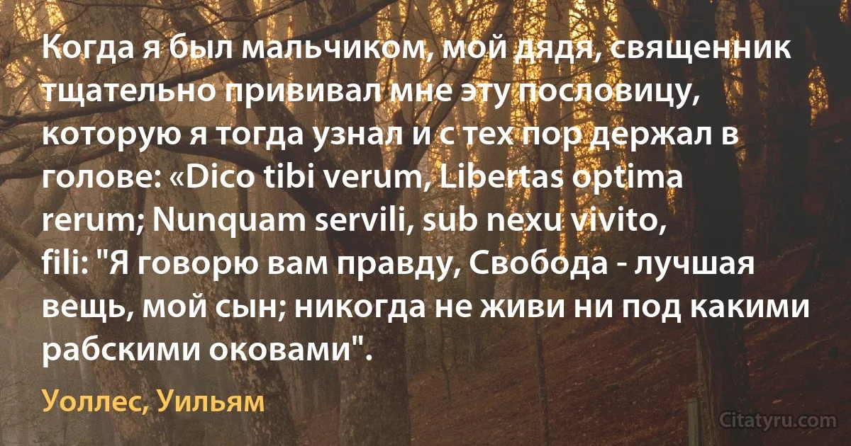 Когда я был мальчиком, мой дядя, священник тщательно прививал мне эту пословицу, которую я тогда узнал и с тех пор держал в голове: «Dico tibi verum, Libertas optima rerum; Nunquam servili, sub nexu vivito, fili: "Я говорю вам правду, Свобода - лучшая вещь, мой сын; никогда не живи ни под какими рабскими оковами". (Уоллес, Уильям)