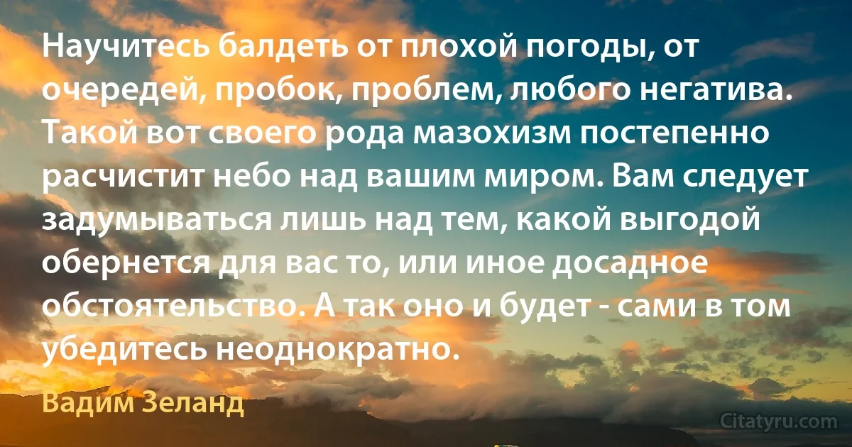 Научитесь балдеть от плохой погоды, от очередей, пробок, проблем, любого негатива. Такой вот своего рода мазохизм постепенно расчистит небо над вашим миром. Вам следует задумываться лишь над тем, какой выгодой обернется для вас то, или иное досадное обстоятельство. А так оно и будет - сами в том убедитесь неоднократно. (Вадим Зеланд)