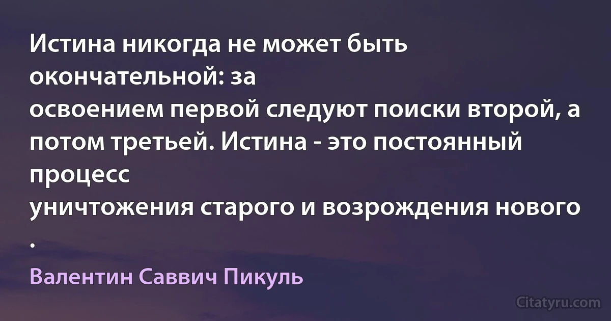 Истина никогда не может быть окончательной: за
освоением первой следуют поиски второй, а
потом третьей. Истина - это постоянный процесс
уничтожения старого и возрождения нового . (Валентин Саввич Пикуль)