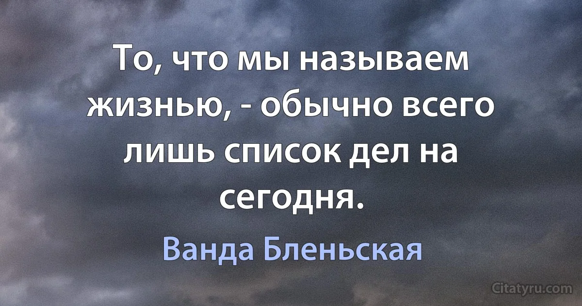 То, что мы называем жизнью, - обычно всего лишь список дел на сегодня. (Ванда Бленьская)