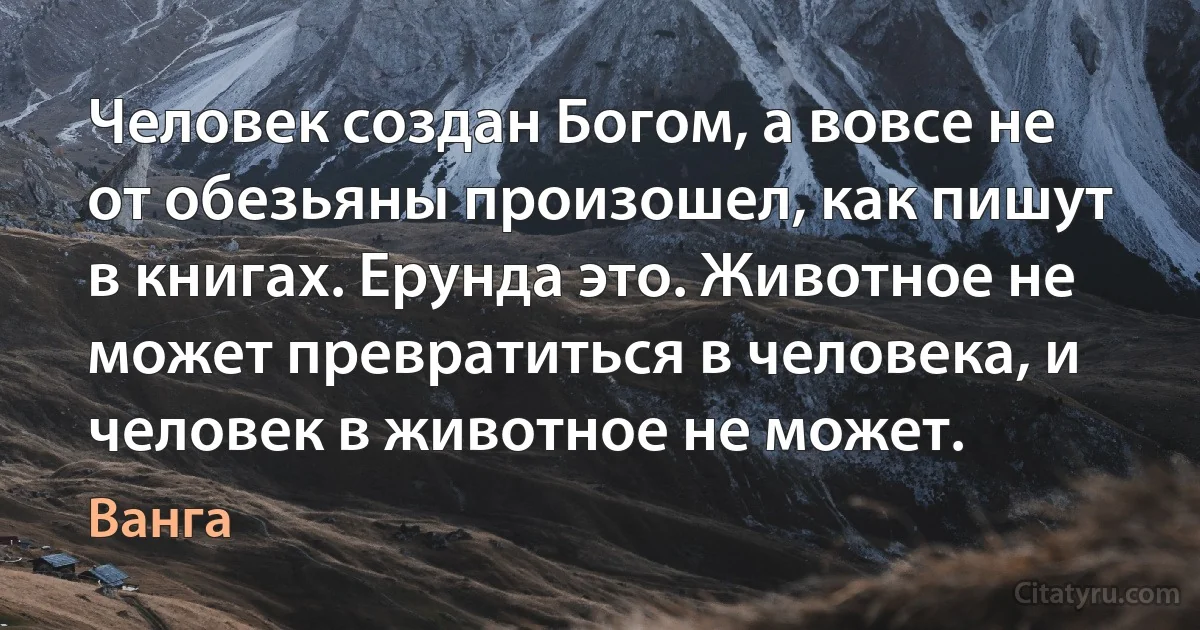 Человек создан Богом, а вовсе не от обезьяны произошел, как пишут в книгах. Ерунда это. Животное не может превратиться в человека, и человек в животное не может. (Ванга)