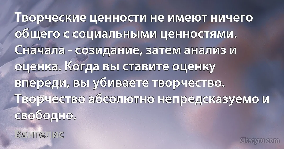 Творческие ценности не имеют ничего общего с социальными ценностями. Сначала - созидание, затем анализ и оценка. Когда вы ставите оценку впереди, вы убиваете творчество. Творчество абсолютно непредсказуемо и свободно. (Вангелис)