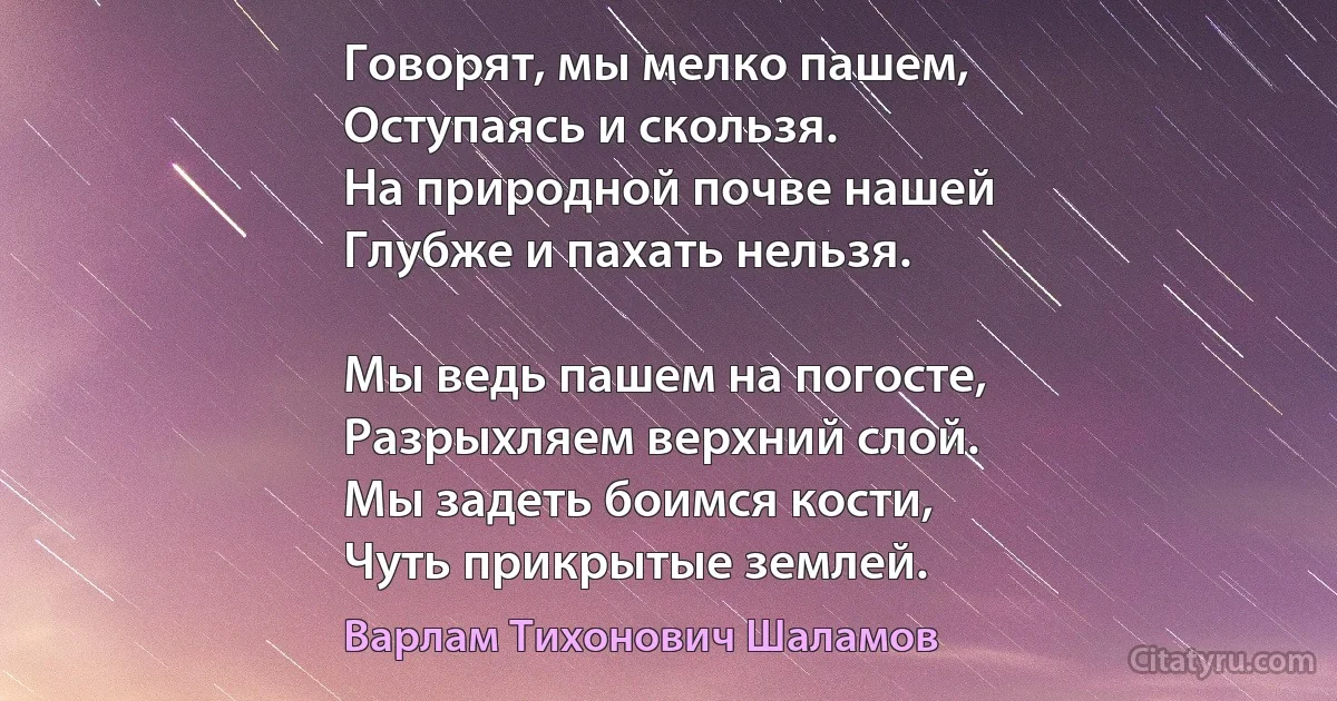 Говорят, мы мелко пашем,
Оступаясь и скользя.
На природной почве нашей
Глубже и пахать нельзя.

Мы ведь пашем на погосте,
Разрыхляем верхний слой.
Мы задеть боимся кости,
Чуть прикрытые землей. (Варлам Тихонович Шаламов)