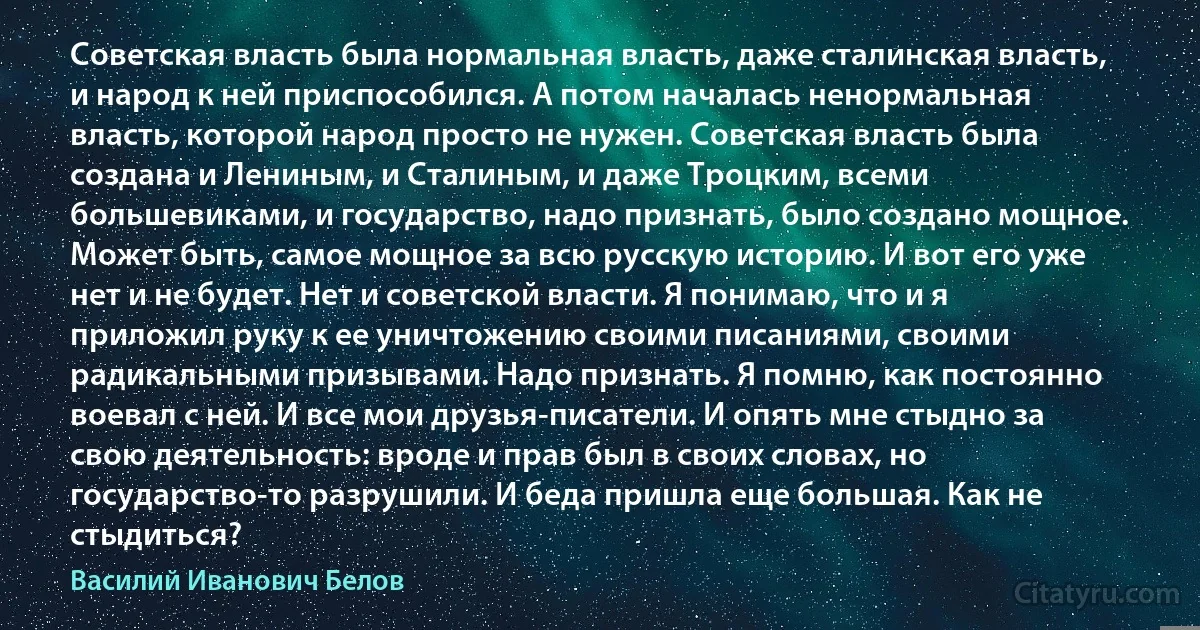 Советская власть была нормальная власть, даже сталинская власть, и народ к ней приспособился. А потом началась ненормальная власть, которой народ просто не нужен. Советская власть была создана и Лениным, и Сталиным, и даже Троцким, всеми большевиками, и государство, надо признать, было создано мощное. Может быть, самое мощное за всю русскую историю. И вот его уже нет и не будет. Нет и советской власти. Я понимаю, что и я приложил руку к ее уничтожению своими писаниями, своими радикальными призывами. Надо признать. Я помню, как постоянно воевал с ней. И все мои друзья-писатели. И опять мне стыдно за свою деятельность: вроде и прав был в своих словах, но государство-то разрушили. И беда пришла еще большая. Как не стыдиться? (Василий Иванович Белов)