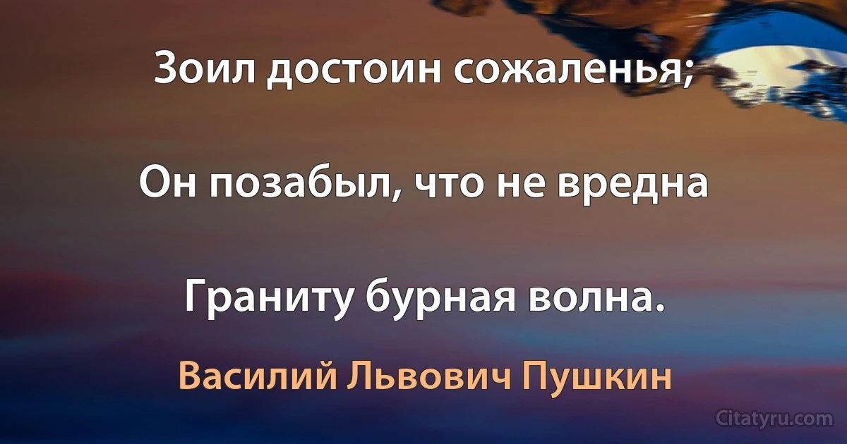 Зоил достоин сожаленья;

Он позабыл, что не вредна

Граниту бурная волна. (Василий Львович Пушкин)