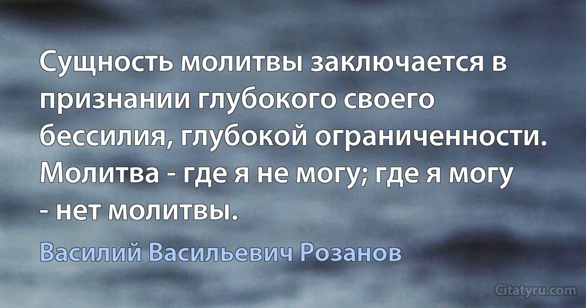 Сущность молитвы заключается в признании глубокого своего бессилия, глубокой ограниченности. Молитва - где я не могу; где я могу - нет молитвы. (Василий Васильевич Розанов)