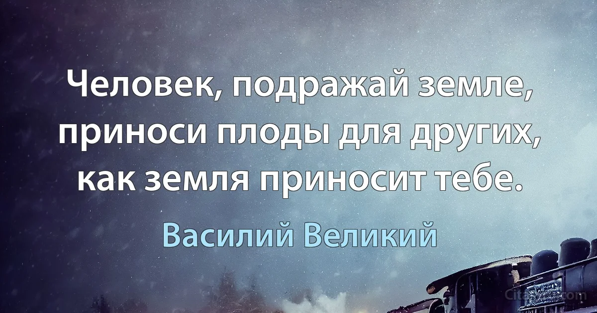 Человeк, подражай земле, приноси плоды для других, как земля приносит тебе. (Василий Великий)