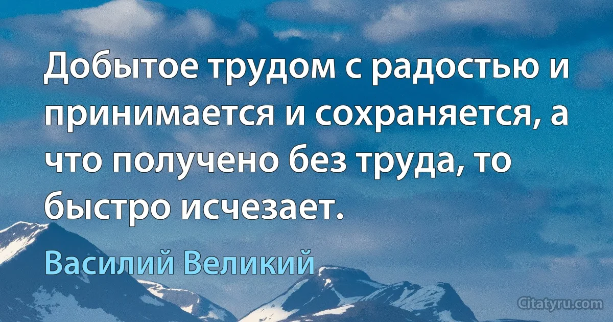 Добытое трудом с радостью и принимается и сохраняется, а что получено без труда, то быстро исчезает. (Василий Великий)