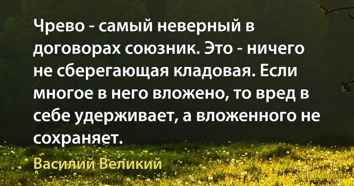 Чрево - самый неверный в договорах союзник. Это - ничего не сберегающая кладовая. Если многое в него вложено, то вред в себе удерживает, а вложенного не сохраняет. (Василий Великий)