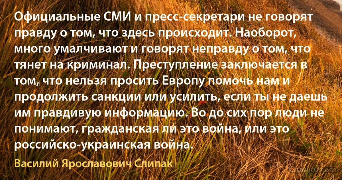 Официальные СМИ и пресс-секретари не говорят правду о том, что здесь происходит. Наоборот, много умалчивают и говорят неправду о том, что тянет на криминал. Преступление заключается в том, что нельзя просить Европу помочь нам и продолжить санкции или усилить, если ты не даешь им правдивую информацию. Во до сих пор люди не понимают, гражданская ли это война, или это российско-украинская война. (Василий Ярославович Слипак)