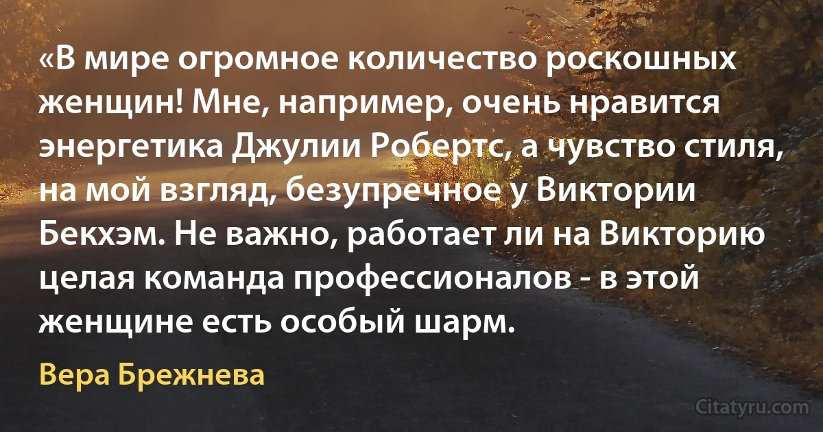 «В мире огромное количество роскошных женщин! Мне, например, очень нравится энергетика Джулии Робертс, а чувство стиля, на мой взгляд, безупречное у Виктории Бекхэм. Не важно, работает ли на Викторию целая команда профессионалов - в этой женщине есть особый шарм. (Вера Брежнева)