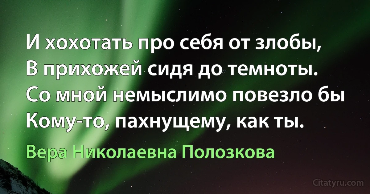 И хохотать про себя от злобы,
В прихожей сидя до темноты.
Со мной немыслимо повезло бы 
Кому-то, пахнущему, как ты. (Вера Николаевна Полозкова)