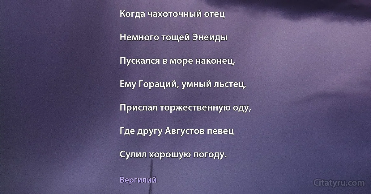 Когда чахоточный отец

Немного тощей Энеиды

Пускался в море наконец,

Ему Гораций, умный льстец,

Прислал торжественную оду,

Где другу Августов певец

Сулил хорошую погоду. (Вергилий)