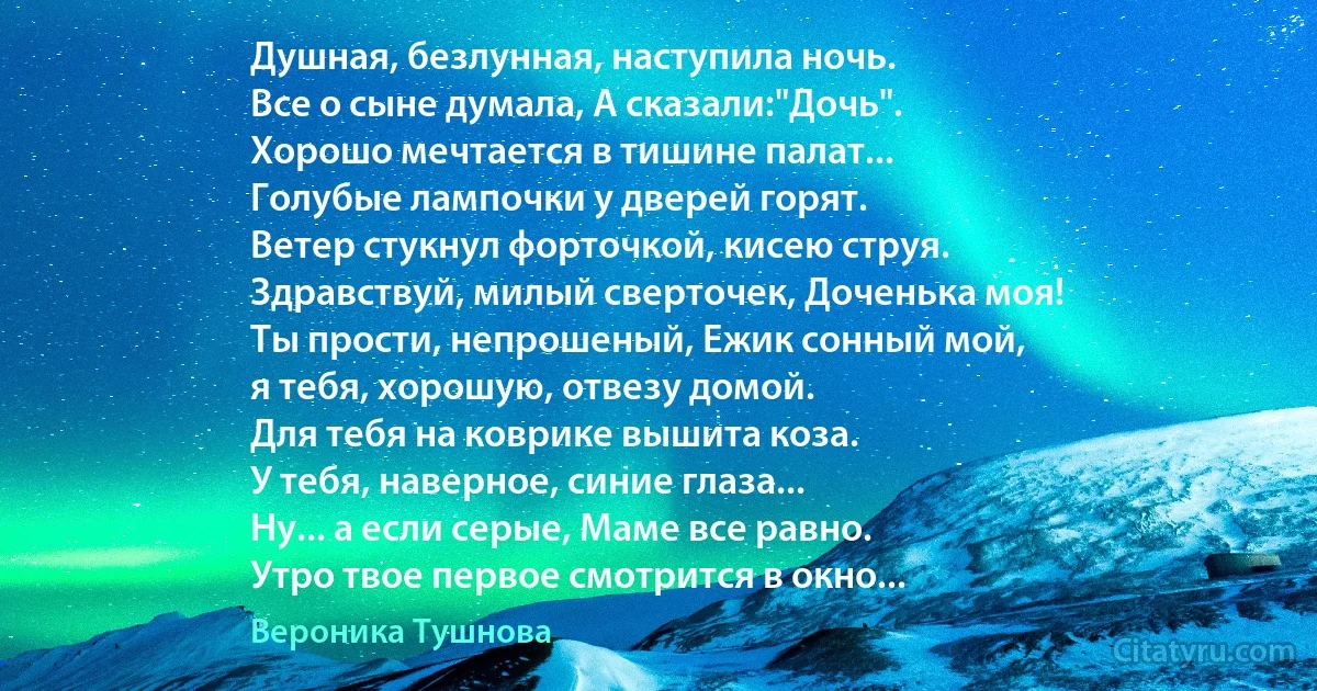 Душная, безлунная, наступила ночь.
Все о сыне думала, А сказали:"Дочь".
Хорошо мечтается в тишине палат...
Голубые лампочки у дверей горят.
Ветер стукнул форточкой, кисею струя.
Здравствуй, милый сверточек, Доченька моя!
Ты прости, непрошеный, Ежик сонный мой,
я тебя, хорошую, отвезу домой.
Для тебя на коврике вышита коза.
У тебя, наверное, синие глаза...
Ну... а если серые, Маме все равно.
Утро твое первое смотрится в окно... (Вероника Тушнова)