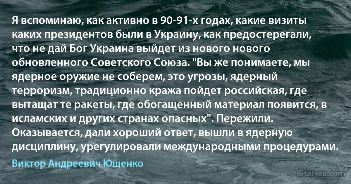 Я вспоминаю, как активно в 90-91-х годах, какие визиты каких президентов были в Украину, как предостерегали, что не дай Бог Украина выйдет из нового нового обновленного Советского Союза. "Вы же понимаете, мы ядерное оружие не соберем, это угрозы, ядерный терроризм, традиционно кража пойдет российская, где вытащат те ракеты, где обогащенный материал появится, в исламских и других странах опасных". Пережили. Оказывается, дали хороший ответ, вышли в ядерную дисциплину, урегулировали международными процедурами. (Виктор Андреевич Ющенко)