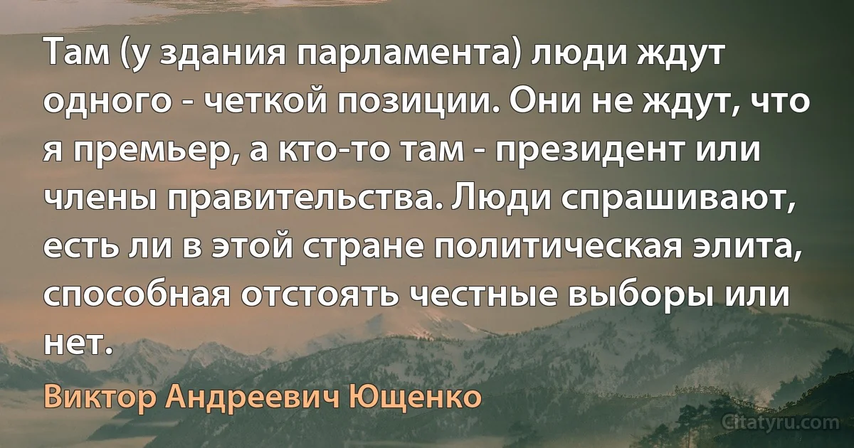 Там (у здания парламента) люди ждут одного - четкой позиции. Они не ждут, что я премьер, а кто-то там - президент или члены правительства. Люди спрашивают, есть ли в этой стране политическая элита, способная отстоять честные выборы или нет. (Виктор Андреевич Ющенко)