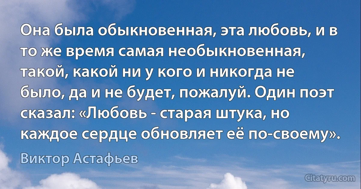 Она была обыкновенная, эта любовь, и в то же время самая необыкновенная, такой, какой ни у кого и никогда не было, да и не будет, пожалуй. Один поэт сказал: «Любовь - старая штука, но каждое сердце обновляет её по-своему». (Виктор Астафьев)